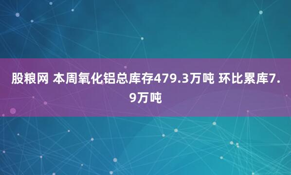股粮网 本周氧化铝总库存479.3万吨 环比累库7.9万吨