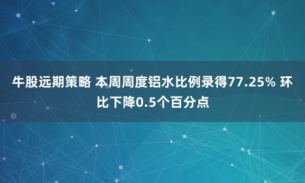 牛股远期策略 本周周度铝水比例录得77.25% 环比下降0.5个百分点