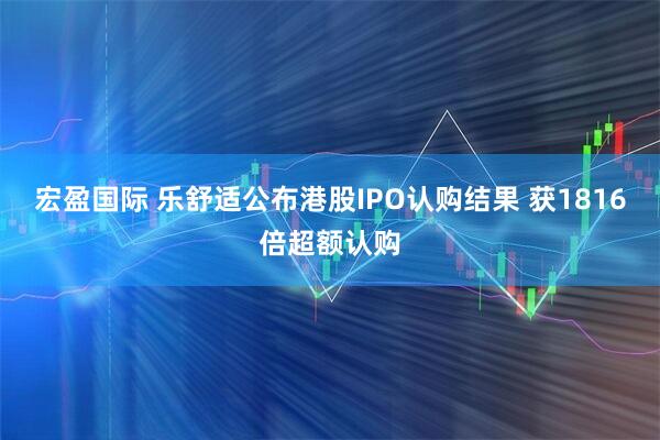 宏盈国际 乐舒适公布港股IPO认购结果 获1816倍超额认购