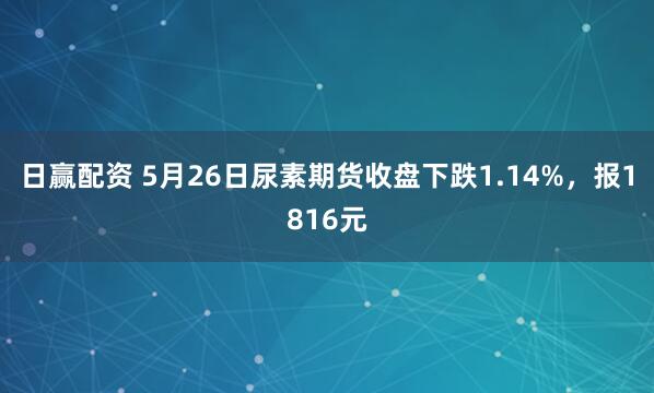 日赢配资 5月26日尿素期货收盘下跌1.14%，报1816元