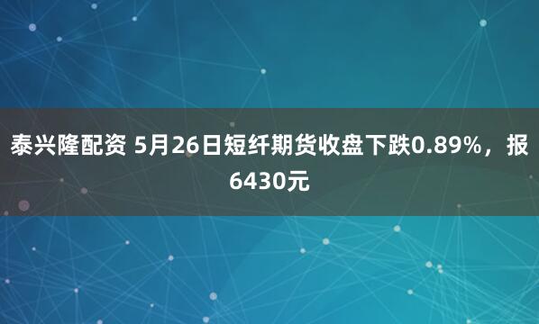泰兴隆配资 5月26日短纤期货收盘下跌0.89%，报6430元