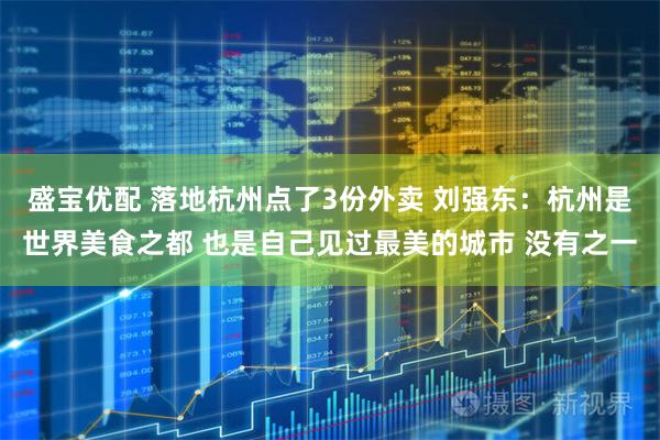 盛宝优配 落地杭州点了3份外卖 刘强东：杭州是世界美食之都 也是自己见过最美的城市 没有之一