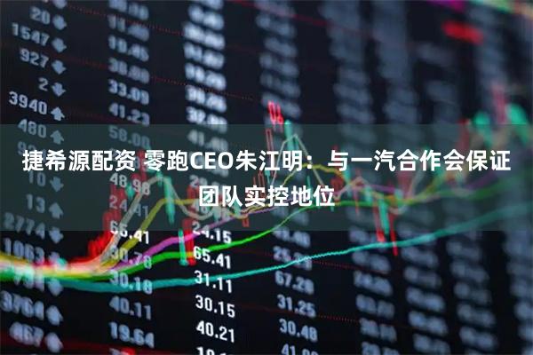 捷希源配资 零跑CEO朱江明：与一汽合作会保证团队实控地位