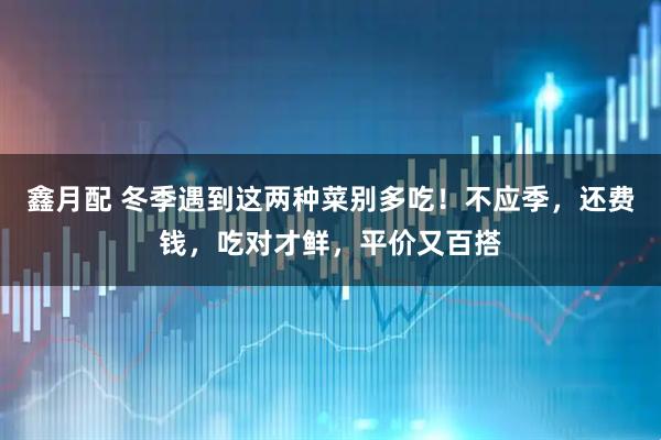 鑫月配 冬季遇到这两种菜别多吃！不应季，还费钱，吃对才鲜，平价又百搭