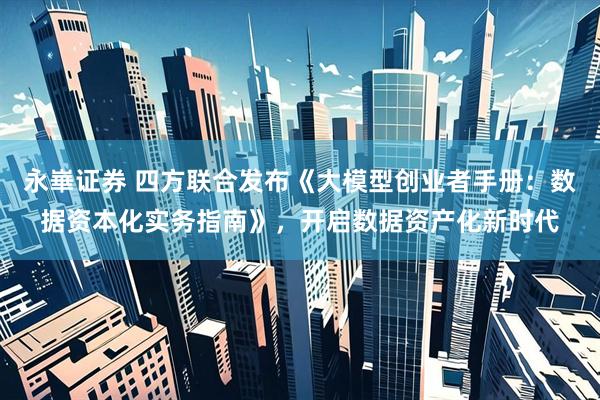永崋证券 四方联合发布《大模型创业者手册：数据资本化实务指南》，开启数据资产化新时代