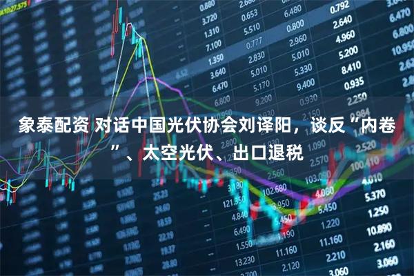 象泰配资 对话中国光伏协会刘译阳，谈反“内卷”、太空光伏、出口退税