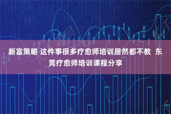 新富策略 这件事很多疗愈师培训居然都不教  东莞疗愈师培训课程分享