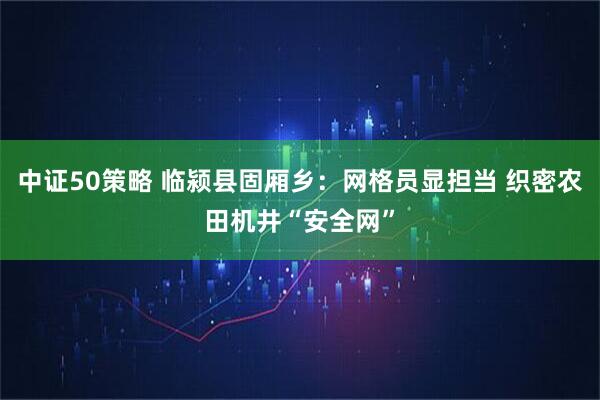 中证50策略 临颍县固厢乡：网格员显担当 织密农田机井“安全网”