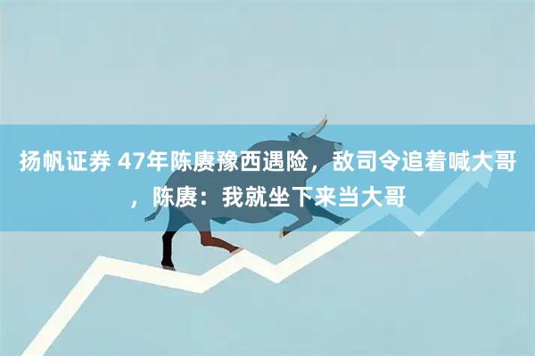 扬帆证券 47年陈赓豫西遇险，敌司令追着喊大哥，陈赓：我就坐下来当大哥