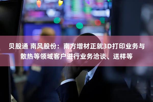 贝股通 南风股份：南方增材正就3D打印业务与散热等领域客户进行业务洽谈、送样等