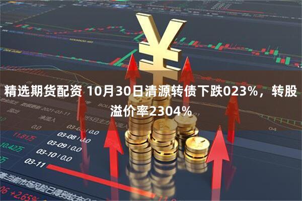 精选期货配资 10月30日清源转债下跌023%,转股溢价率2304%