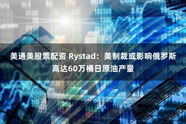 美通美股票配资 Rystad：美制裁或影响俄罗斯高达60万桶日原油产量