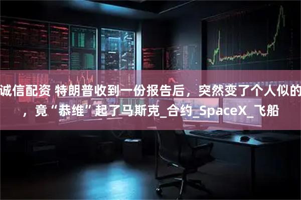 诚信配资 特朗普收到一份报告后，突然变了个人似的，竟“恭维”起了马斯克_合约_SpaceX_飞船