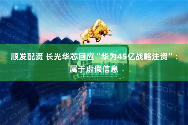 顺发配资 长光华芯回应“华为45亿战略注资”：属于虚假信息